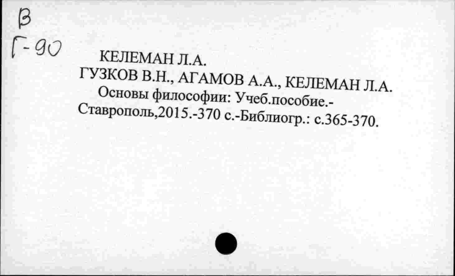 ﻿КЕЛЕМАН Л.А.
ГУЗКОВ В.Н., АГАМОВ А.А., КЕЛЕМАН Л.А.
Основы философии: Учеб.пособие.-Ставрополь,2015.-370 с.-Библиогр.: с.365-370.